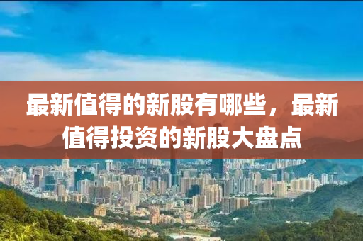 最新值得的新股有哪些，最新值得投资的新股大盘点