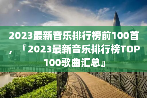 2023最新音乐排行榜前100首,『2023最新音乐排行榜TOP100歌曲汇总』