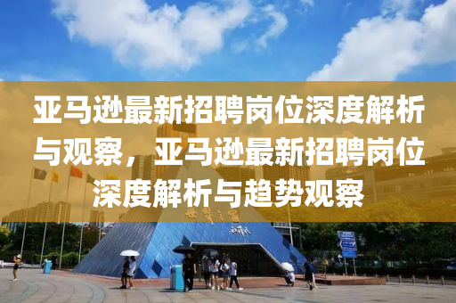 亚马逊最新招聘岗位深度解析与观察,亚马逊最新招聘岗位深度解析与趋势观察