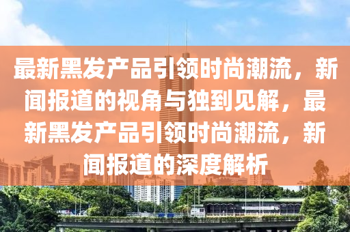 最新黑发产品引领时尚潮流,新闻报道的视角与独到见解,最新黑发产品引领时尚潮流,新闻报道的深度解析