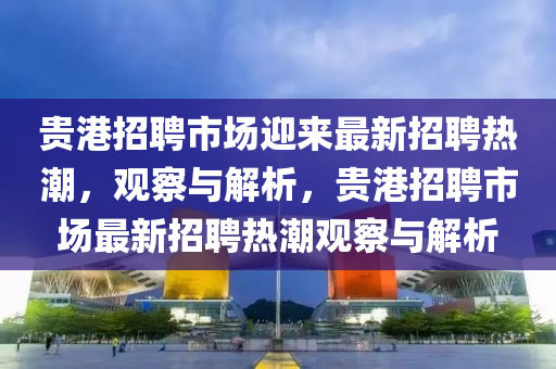贵港招聘市场迎来最新招聘热潮，观察与解析，贵港招聘市场最新招聘热潮观察与解析