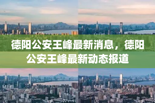 德阳公安王峰最新消息,德阳公安王峰最新动态报道