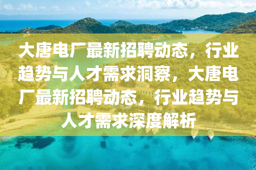 大唐电厂最新招聘动态,行业趋势与人才需求洞察,大唐电厂最新招聘动态,行业趋势与人才需求深度解析