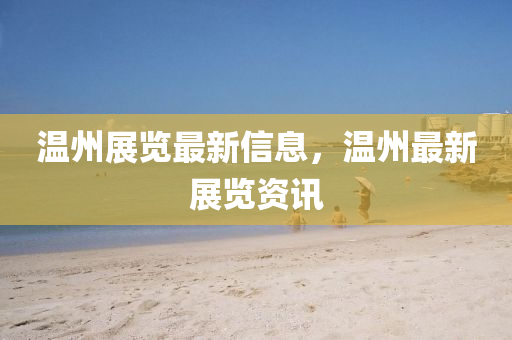 温州展览最新信息,温州最新展览资讯