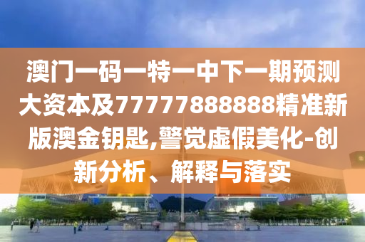 澳门一码一特一中下一期预测大资本及77777888888精准新版澳金钥匙,警觉虚假美化-创新分析、解释与落实