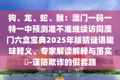 狗、龙、蛇、猴:澳门一码一特一中预测准不准继续访同澳门六盒宝典2025年版猜谜语趣味释义、专家解读解释与落实-谨防欺诈的假套路