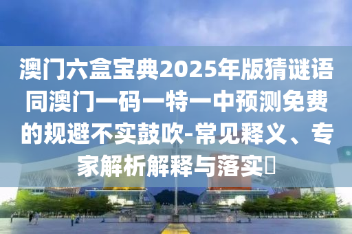 澳门六盒宝典2025年版猜谜语同澳门一码一特一中预测免费的规避不实鼓吹-常见释义、专家解析解释与落实