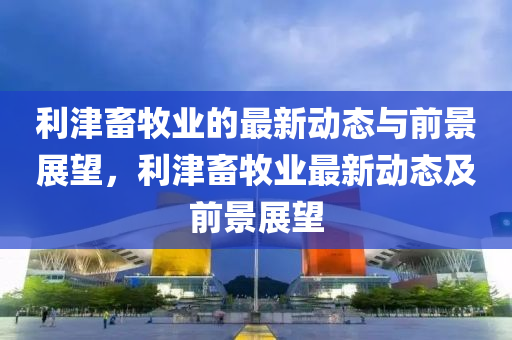 利津畜牧业的最新动态与前景展望,利津畜牧业最新动态及前景展望