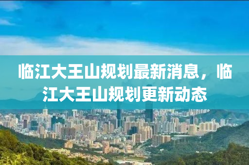 临江大王山规划最新消息,临江大王山规划更新动态
