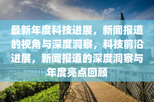 最新年度科技进展,新闻报道的视角与深度洞察,科技前沿进展,新闻报道的深度洞察与年度亮点回顾